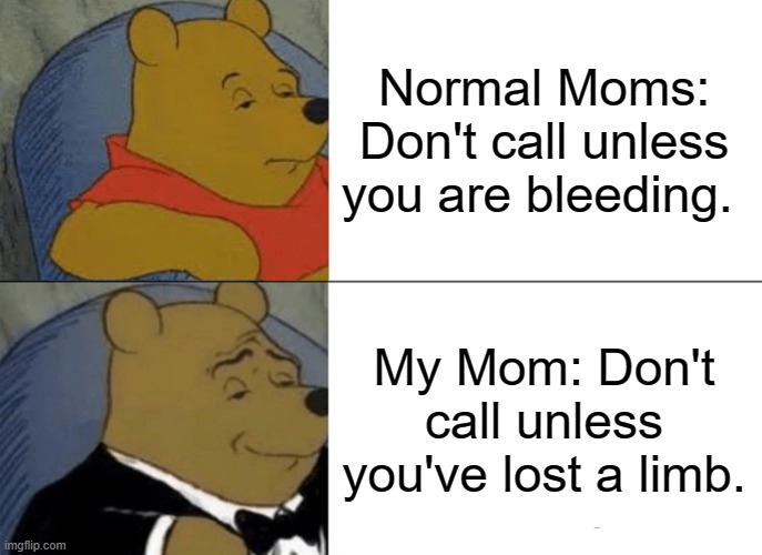 Tuxedo Winnie The Pooh | Normal Moms: Don't call unless you are bleeding. My Mom: Don't call unless you've lost a limb. | image tagged in memes,my mom | made w/ Imgflip meme maker