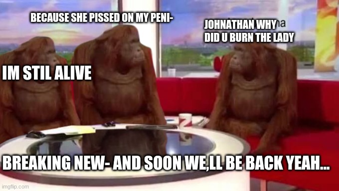 news be like | BECAUSE SHE PISSED ON MY PENI-; JOHNATHAN WHY DID U BURN THE LADY; IM STIL ALIVE; BREAKING NEW- AND SOON WE,LL BE BACK YEAH... | image tagged in where banana | made w/ Imgflip meme maker