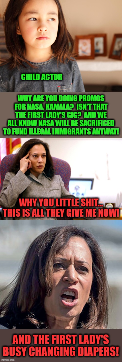 CHILD ACTOR; WHY ARE YOU DOING PROMOS FOR NASA, KAMALA?  ISN'T THAT THE FIRST LADY'S GIG?  AND WE ALL KNOW NASA WILL BE SACRIFICED TO FUND ILLEGAL IMMIGRANTS ANYWAY! WHY YOU LITTLE SHIT...
THIS IS ALL THEY GIVE ME NOW! AND THE FIRST LADY'S BUSY CHANGING DIAPERS! | image tagged in memes,space kamala,child actors,nasa,first lady,diapers | made w/ Imgflip meme maker