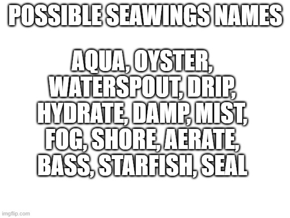 Blank White Template | AQUA, OYSTER, WATERSPOUT, DRIP, HYDRATE, DAMP, MIST, FOG, SHORE, AERATE, BASS, STARFISH, SEAL; POSSIBLE SEAWINGS NAMES | image tagged in blank white template,wof,wings of fire | made w/ Imgflip meme maker