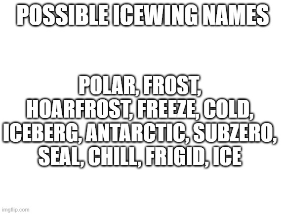 Blank White Template | POSSIBLE ICEWING NAMES; POLAR, FROST, HOARFROST, FREEZE, COLD, ICEBERG, ANTARCTIC, SUBZERO, SEAL, CHILL, FRIGID, ICE | image tagged in blank white template,wof,wings of fire,memes | made w/ Imgflip meme maker