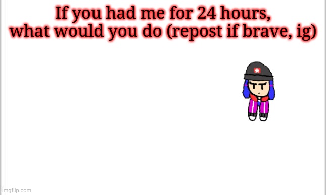 white background | If you had me for 24 hours, what would you do (repost if brave, ig) | image tagged in white background | made w/ Imgflip meme maker