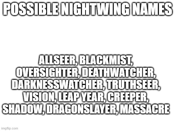 Blank White Template | POSSIBLE NIGHTWING NAMES; ALLSEER, BLACKMIST, OVERSIGHTER, DEATHWATCHER, DARKNESSWATCHER, TRUTHSEER, VISION, LEAP YEAR, CREEPER, SHADOW, DRAGONSLAYER, MASSACRE | image tagged in blank white template,wof,wings of fire | made w/ Imgflip meme maker