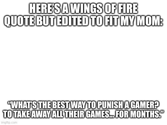 Haha, I’m getting a grade below an A. No Minecraft for a week. (Im not kidding, it’s crazy.) | HERE’S A WINGS OF FIRE QUOTE BUT EDITED TO FIT MY MOM:; “WHAT’S THE BEST WAY TO PUNISH A GAMER? TO TAKE AWAY ALL THEIR GAMES… FOR MONTHS.” | image tagged in blank white template | made w/ Imgflip meme maker