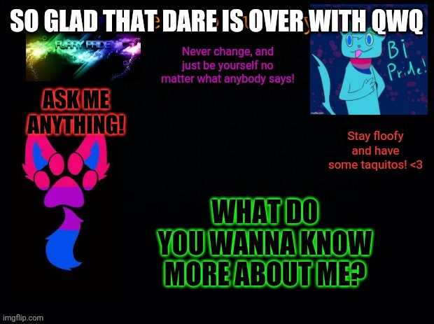 Ask me anything! | SO GLAD THAT DARE IS OVER WITH QWQ; ASK ME ANYTHING! WHAT DO YOU WANNA KNOW MORE ABOUT ME? | image tagged in retrofurry bisexual announcement template | made w/ Imgflip meme maker