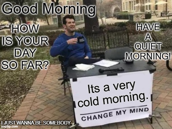 Change My Mind Meme | Good Morning; HAVE A QUIET MORNING! HOW IS YOUR DAY SO FAR? Its a very cold morning. I.JUST.WANNA.BE.SOMEBODY | image tagged in memes,change my mind | made w/ Imgflip meme maker