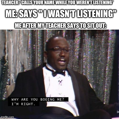 This meme sucks | TEAHCER: *CALLS YOUR NAME WHILE YOU WEREN'T LISTENING*; ME: SAYS " I WASN'T LISTENING"; ME AFTER MY TEACHER SAYS TO SIT OUT: | image tagged in blank white template,why are you booing me i'm right | made w/ Imgflip meme maker