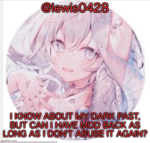 lewis0428 announcement temp 2 | @lewis0428; I KNOW ABOUT MY DARK PAST, BUT CAN I HAVE MOD BACK AS LONG AS I DON'T ABUSE IT AGAIN? | image tagged in lewis0428 announcement temp 2 | made w/ Imgflip meme maker