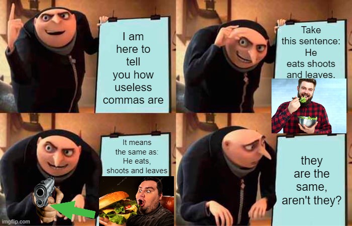 importance of comma | I am here to tell you how useless commas are; Take this sentence:
He eats shoots and leaves. It means the same as:
He eats, shoots and leaves; they are the same, aren't they? | image tagged in memes,gru's plan | made w/ Imgflip meme maker