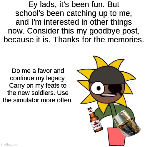 Goodbye, brothers and sisters. It's been great here. | Ey lads, it's been fun. But school's been catching up to me, and I'm interested in other things now. Consider this my goodbye post, because it is. Thanks for the memories. Do me a favor and continue my legacy. Carry on my feats to the new soldiers. Use the simulator more often. | image tagged in bye guys | made w/ Imgflip meme maker