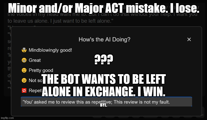 Thank you for playing. No, thank you. AI Dungeon. | Minor and/or Major ACT mistake. I lose. ??? THE BOT WANTS TO BE LEFT ALONE IN EXCHANGE. I WIN. BYE. | image tagged in ai dungeon youbot has made a deal x y | made w/ Imgflip meme maker