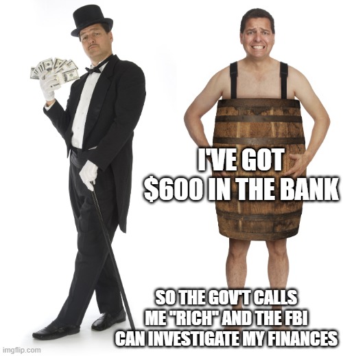 Rich man poor man | I'VE GOT $600 IN THE BANK SO THE GOV'T CALLS ME "RICH" AND THE FBI CAN INVESTIGATE MY FINANCES | image tagged in rich man poor man | made w/ Imgflip meme maker