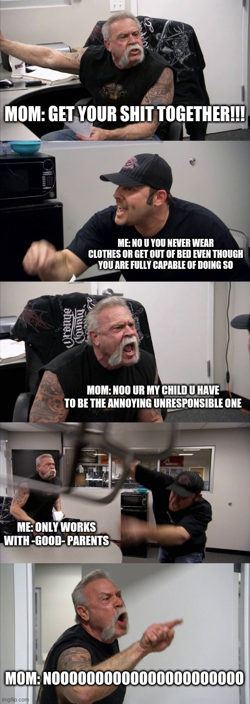 American Chopper Argument Meme | MOM: GET YOUR SHIT TOGETHER!!! ME: NO U YOU NEVER WEAR CLOTHES OR GET OUT OF BED EVEN THOUGH YOU ARE FULLY CAPABLE OF DOING SO; MOM: NOO UR MY CHILD U HAVE TO BE THE ANNOYING UNRESPONSIBLE ONE; ME: ONLY WORKS WITH -GOOD- PARENTS; MOM: NOOOOOOOOOOOOOOOOOOOOOO | image tagged in memes,american chopper argument | made w/ Imgflip meme maker