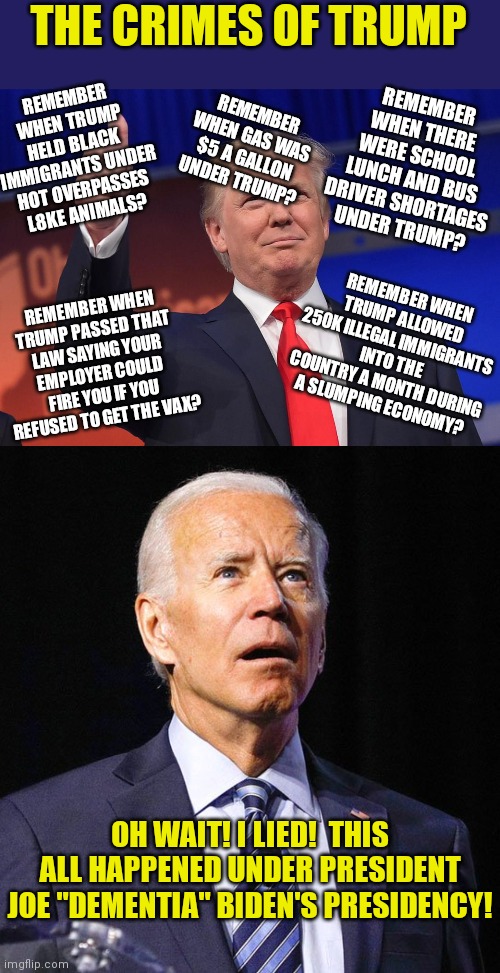 Can't wait for Biden to blame Trump for the inevitable recession Democrats are causing. | THE CRIMES OF TRUMP; REMEMBER WHEN TRUMP HELD BLACK IMMIGRANTS UNDER HOT OVERPASSES L8KE ANIMALS? REMEMBER WHEN THERE WERE SCHOOL LUNCH AND BUS DRIVER SHORTAGES UNDER TRUMP? REMEMBER WHEN GAS WAS $5 A GALLON UNDER TRUMP? REMEMBER WHEN TRUMP ALLOWED 250K ILLEGAL IMMIGRANTS INTO THE COUNTRY A MONTH DURING A SLUMPING ECONOMY? REMEMBER WHEN TRUMP PASSED THAT LAW SAYING YOUR EMPLOYER COULD FIRE YOU IF YOU REFUSED TO GET THE VAX? OH WAIT! I LIED!  THIS ALL HAPPENED UNDER PRESIDENT JOE "DEMENTIA" BIDEN'S PRESIDENCY! | image tagged in donald trump,joe biden,biased media,media lies | made w/ Imgflip meme maker