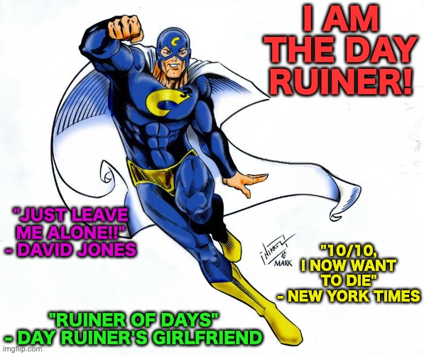 New Superhero: The Day Ruiner. He can hurt you mentally and physically | I AM THE DAY RUINER! "JUST LEAVE ME ALONE!!"
- DAVID JONES; "10/10, I NOW WANT TO DIE"
- NEW YORK TIMES; "RUINER OF DAYS"
- DAY RUINER'S GIRLFRIEND | image tagged in memes,unfunny | made w/ Imgflip meme maker