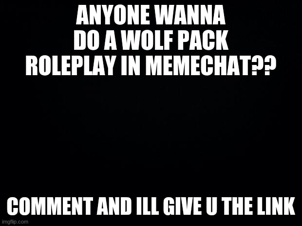 Black background |  ANYONE WANNA DO A WOLF PACK ROLEPLAY IN MEMECHAT?? COMMENT AND ILL GIVE U THE LINK | image tagged in black background | made w/ Imgflip meme maker