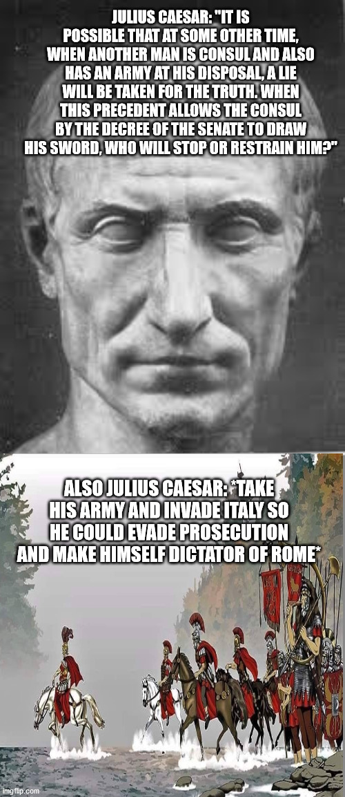 Hypocrite Julius Caesar | JULIUS CAESAR: "IT IS POSSIBLE THAT AT SOME OTHER TIME, WHEN ANOTHER MAN IS CONSUL AND ALSO HAS AN ARMY AT HIS DISPOSAL, A LIE WILL BE TAKEN FOR THE TRUTH. WHEN THIS PRECEDENT ALLOWS THE CONSUL BY THE DECREE OF THE SENATE TO DRAW HIS SWORD, WHO WILL STOP OR RESTRAIN HIM?"; ALSO JULIUS CAESAR: *TAKE HIS ARMY AND INVADE ITALY SO HE COULD EVADE PROSECUTION AND MAKE HIMSELF DICTATOR OF ROME* | image tagged in julius caesar,ancient rome,roman republic | made w/ Imgflip meme maker