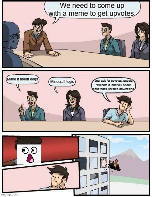 Plot twisting. | We need to come up with a meme to get upvotes. Make it about dogs; Minecraft logic; Just ask for upvotes. people will hate it, and talk about it but that's just free advertising. | image tagged in memes,boardroom meeting suggestion | made w/ Imgflip meme maker
