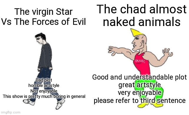 Virgin star vs and chad almost naked animals | The chad almost naked animals; The virgin Star Vs The Forces of Evil; Good and understandable plot
great artstyle
very enjoyable
please refer to third sentence; Bad plot
horrible artstyle
Not enjoyable
This show is pretty much boring in general | image tagged in virgin vs chad | made w/ Imgflip meme maker