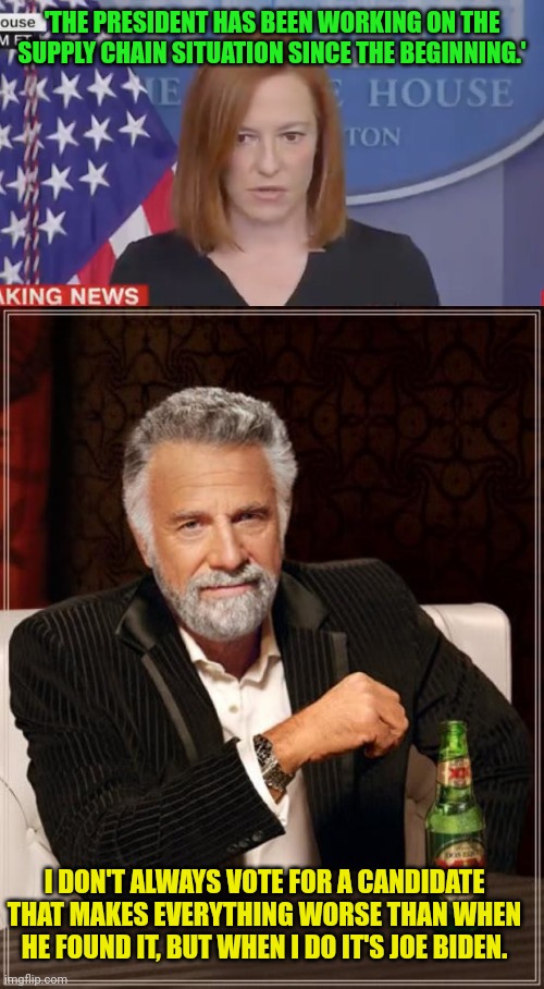 No, I didn't vote for him, it's just for the meme. | 'THE PRESIDENT HAS BEEN WORKING ON THE SUPPLY CHAIN SITUATION SINCE THE BEGINNING.'; I DON'T ALWAYS VOTE FOR A CANDIDATE THAT MAKES EVERYTHING WORSE THAN WHEN HE FOUND IT, BUT WHEN I DO IT'S JOE BIDEN. | image tagged in confused psaki,memes,the most interesting man in the world,supply chain,joe biden | made w/ Imgflip meme maker