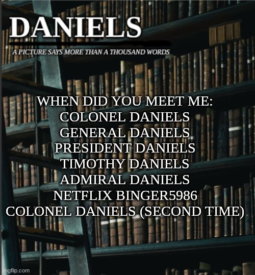 wow that is a lot more usernames than i thought lol | WHEN DID YOU MEET ME:
COLONEL DANIELS
GENERAL DANIELS
PRESIDENT DANIELS
TIMOTHY DANIELS
ADMIRAL DANIELS
NETFLIX BINGER5986
COLONEL DANIELS (SECOND TIME) | image tagged in daniels book temp | made w/ Imgflip meme maker