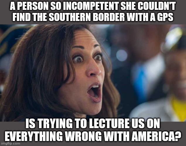 Democrats, remember the saying that it's better to be silent and thought a fool...than to speak and remove all doubt? | A PERSON SO INCOMPETENT SHE COULDN'T FIND THE SOUTHERN BORDER WITH A GPS; IS TRYING TO LECTURE US ON EVERYTHING WRONG WITH AMERICA? | image tagged in kamala harriss,idiots,stupid liberals | made w/ Imgflip meme maker