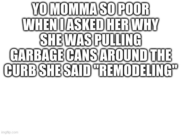 Blank White Template | YO MOMMA SO POOR WHEN I ASKED HER WHY SHE WAS PULLING GARBAGE CANS AROUND THE CURB SHE SAID "REMODELING" | image tagged in blank white template | made w/ Imgflip meme maker