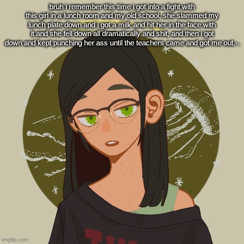 it was one of the dumbest fights that i was ever in ._. | bruh i remember this time i got into a fight with this girl in a lunch room and my old school, she slammed my lunch plate down and i got a milk and hit her in the face with it and she fell down all dramatically and shit, and then i got down and kept punching her ass until the teachers came and got me out.-. | made w/ Imgflip meme maker
