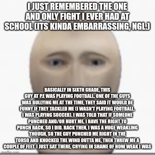 It was so embarrassing, but somehow, no teachers saw the fight. So I got no punishment | I JUST REMEMBERED THE ONE AND ONLY FIGHT I EVER HAD AT SCHOOL (ITS KINDA EMBARRASSING, NGL.); BASICALLY IN SIXTH GRADE, THIS GUY AT P.E WAS PLAYING FOOTBALL. ONE OF THE GUYS WAS BULLYING ME AT THE TIME, THEY SAID IT WOULD BE FUNNY IF THEY TACKLED ME (I WASN'T PLAYING FOOTBALL. I WAS PLAYING SOCCER). I WAS TOLD THAT IF SOMEONE PUNCHED AND/OR HURT ME, I HAVE THE RIGHT TO PUNCH BACK, SO I DID. BACK THEN, I WAS A HUGE WEAKLING THOUGH, SO THE GUY PUNCHED ME RIGHT IN THE TORSO AND KNOCKED THE WIND OUTTA ME, THEN THREW ME A COUPLE OF FEET. I JUST SAT THERE, CRYING IN SHAME OF HOW WEAK I WAS | image tagged in front facing meme man | made w/ Imgflip meme maker