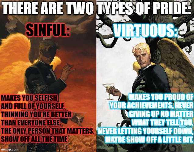 Don't mix these two up! :)       (Ironic how Lucifer is on both images xD) | VIRTUOUS:; THERE ARE TWO TYPES OF PRIDE:; SINFUL:; MAKES YOU SELFISH AND FULL OF YOURSELF, THINKING YOU'RE BETTER THAN EVERYONE ELSE, THE ONLY PERSON THAT MATTERS.
SHOW OFF ALL THE TIME; MAKES YOU PROUD OF YOUR ACHIEVEMENTS, NEVER GIVING UP NO MATTER WHAT THEY TELL YOU,
NEVER LETTING YOURSELF DOWN,
MAYBE SHOW OFF A LITTLE BIT. | image tagged in lucifer morningstar,pride,meaning,yin yang,lgbtq | made w/ Imgflip meme maker