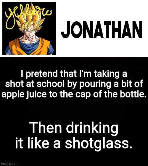 I pretend that I'm taking a shot at school by pouring a bit of apple juice to the cap of the bottle. Then drinking it like a shotglass. | image tagged in jonathan's yellow template | made w/ Imgflip meme maker