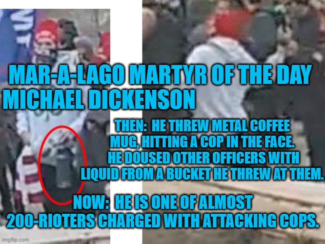 He threw things at cops, as he threw a fit for the Tangerine Tyrant. | MAR-A-LAGO MARTYR OF THE DAY
MICHAEL DICKENSON; THEN:  HE THREW METAL COFFEE MUG, HITTING A COP IN THE FACE.  HE DOUSED OTHER OFFICERS WITH LIQUID FROM A BUCKET HE THREW AT THEM. NOW:  HE IS ONE OF ALMOST 200-RIOTERS CHARGED WITH ATTACKING COPS. | image tagged in politics | made w/ Imgflip meme maker