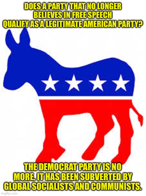 The Democratic Party of Liberals is dead | DOES A PARTY THAT NO LONGER BELIEVES IN FREE SPEECH QUALIFY AS A LEGITIMATE AMERICAN PARTY? THE DEMOCRAT PARTY IS NO MORE. IT HAS BEEN SUBVERTED BY GLOBAL SOCIALISTS AND COMMUNISTS. | image tagged in democrat donkey,no free speech,conformity is freedom,slavery is the new freedom,sounds like communist propaganda | made w/ Imgflip meme maker