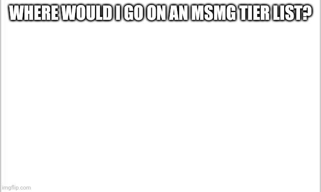 Can't repost images with my phone | WHERE WOULD I GO ON AN MSMG TIER LIST? | image tagged in white background | made w/ Imgflip meme maker