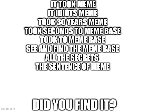 did yall find it? | IT TOOK MEME
IT IDIOTS MEME
TOOK 30 YEARS MEME
TOOK SECONDS TO MEME BASE
TOOK TO MEME BASE
SEE AND FIND THE MEME BASE
ALL THE SECRETS 
THE SENTENCE OF MEME; DID YOU FIND IT? | image tagged in blank white template | made w/ Imgflip meme maker