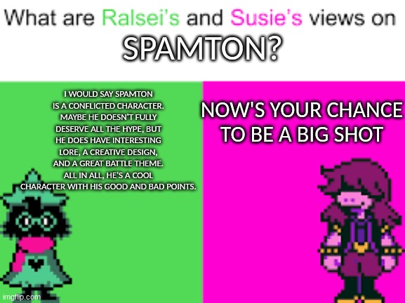 Ralsei and Susie | I WOULD SAY SPAMTON IS A CONFLICTED CHARACTER. MAYBE HE DOESN'T FULLY DESERVE ALL THE HYPE, BUT HE DOES HAVE INTERESTING LORE, A CREATIVE DESIGN, AND A GREAT BATTLE THEME. ALL IN ALL, HE'S A COOL CHARACTER WITH HIS GOOD AND BAD POINTS. SPAMTON? NOW'S YOUR CHANCE TO BE A BIG SHOT | image tagged in ralsei and susie | made w/ Imgflip meme maker
