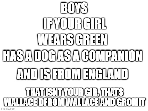Blank White Template | BOYS; IF YOUR GIRL; WEARS GREEN; HAS A DOG AS A COMPANION; AND IS FROM ENGLAND; THAT ISNT YOUR GIR, THATS WALLACE DFROM WALLACE AND GROMIT | image tagged in blank white template | made w/ Imgflip meme maker