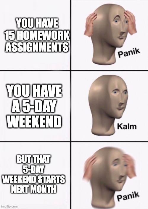 Stonks Panic Calm Panic | YOU HAVE 15 HOMEWORK ASSIGNMENTS; YOU HAVE A 5-DAY WEEKEND; BUT THAT 5-DAY WEEKEND STARTS NEXT MONTH | image tagged in stonks panic calm panic | made w/ Imgflip meme maker