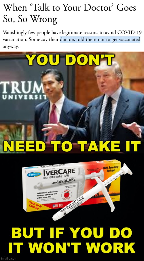 ask dr trump | YOU DON'T; NEED TO TAKE IT; BUT IF YOU DO
IT WON'T WORK | image tagged in trump university,ivermectin,covidiots,conservative logic,antivax,ask your doctor | made w/ Imgflip meme maker