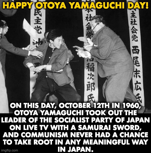 Thank you, Sir! | HAPPY OTOYA YAMAGUCHI DAY! ON THIS DAY, OCTOBER 12TH IN 1960,
OTOYA YAMAGUCHI TOOK OUT THE
LEADER OF THE SOCIALIST PARTY OF JAPAN
ON LIVE TV WITH A SAMURAI SWORD,
AND COMMUNISM NEVER HAD A CHANCE
TO TAKE ROOT IN ANY MEANINGFUL WAY
IN JAPAN. | image tagged in otoya yamaguchi,communism,socialism,japan | made w/ Imgflip meme maker