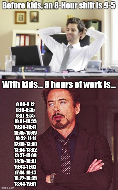 It adds up to 8 hours |  With kids... 8 hours of work is... 8:00-8:12
8:19-8:35
8:37-9:55
10:01-10:35
10:36-10:41
10:45-10:49
10:52-11:11
12:00-13:00
13:04-13:32
13:37-14:09
14:15-16:07
16:43-17:02
17:44-18:15
18:22-18:35
18:44-19:01 | image tagged in robert downey jr rolling eyes,work from home,kids | made w/ Imgflip meme maker