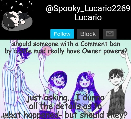 You know who Im talking about. | should someone with a Comment ban by a Site mod really have Owner powers? just asking... I dunno all the details as to what happened- but should they? | image tagged in omori template thank you yachi | made w/ Imgflip meme maker