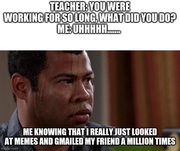 sweating bullets | TEACHER: YOU WERE WORKING FOR SO LONG, WHAT DID YOU DO?
ME: UHHHHH....... ME KNOWING THAT I REALLY JUST LOOKED AT MEMES AND GMAILED MY FRIEND A MILLION TIMES | image tagged in sweating bullets | made w/ Imgflip meme maker