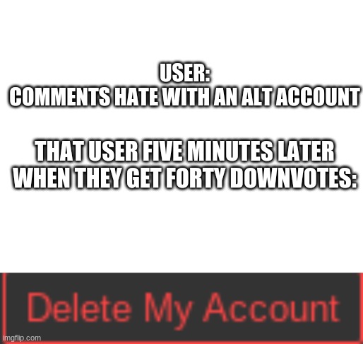 if youre gonna troll man up and do it on your main | USER:
COMMENTS HATE WITH AN ALT ACCOUNT; THAT USER FIVE MINUTES LATER WHEN THEY GET FORTY DOWNVOTES: | image tagged in blank white template | made w/ Imgflip meme maker