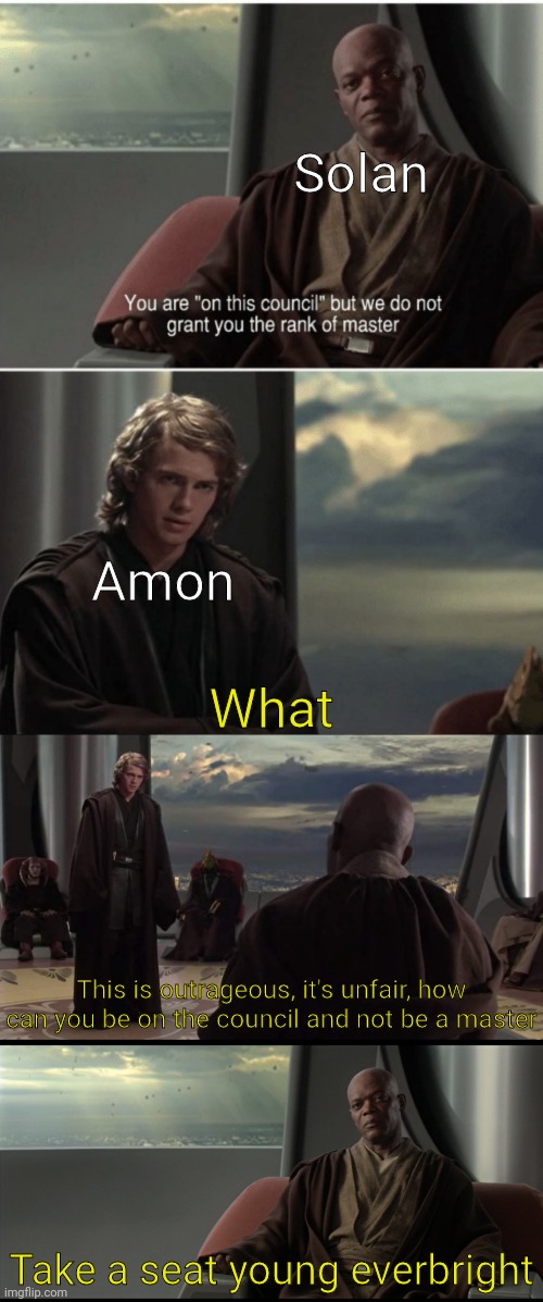 Before you ask, this took place in 1032 BBU | Solan; Amon; What; This is outrageous, it's unfair, how can you be on the council and not be a master; Take a seat young everbright | image tagged in you are on this council,we dont grant you rank of master,take a seat | made w/ Imgflip meme maker