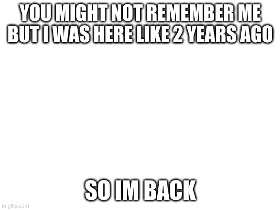 e | YOU MIGHT NOT REMEMBER ME BUT I WAS HERE LIKE 2 YEARS AGO; SO IM BACK | image tagged in blank white template | made w/ Imgflip meme maker