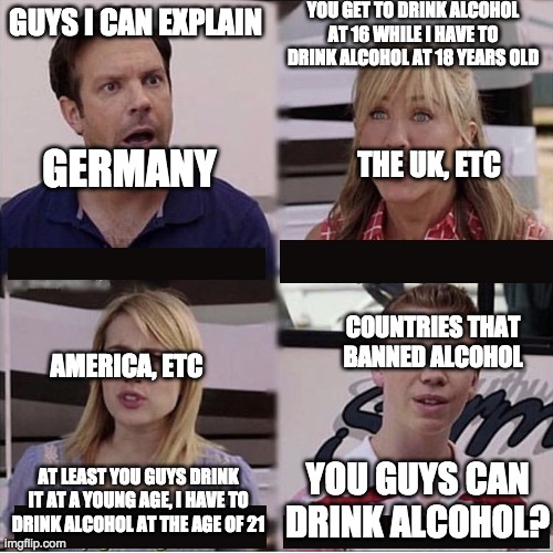 You guys are getting paid template | YOU GET TO DRINK ALCOHOL AT 16 WHILE I HAVE TO DRINK ALCOHOL AT 18 YEARS OLD; GUYS I CAN EXPLAIN; THE UK, ETC; GERMANY; COUNTRIES THAT BANNED ALCOHOL; AMERICA, ETC; YOU GUYS CAN DRINK ALCOHOL? AT LEAST YOU GUYS DRINK IT AT A YOUNG AGE, I HAVE TO DRINK ALCOHOL AT THE AGE OF 21 | image tagged in you guys are getting paid template | made w/ Imgflip meme maker