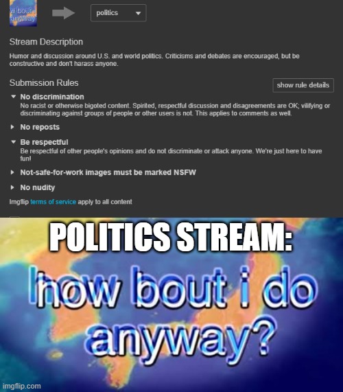 You don't need to look far to see what I mean | POLITICS STREAM: | image tagged in how bout i do anyway,memes,respect,disrespect,discrimination,rules | made w/ Imgflip meme maker