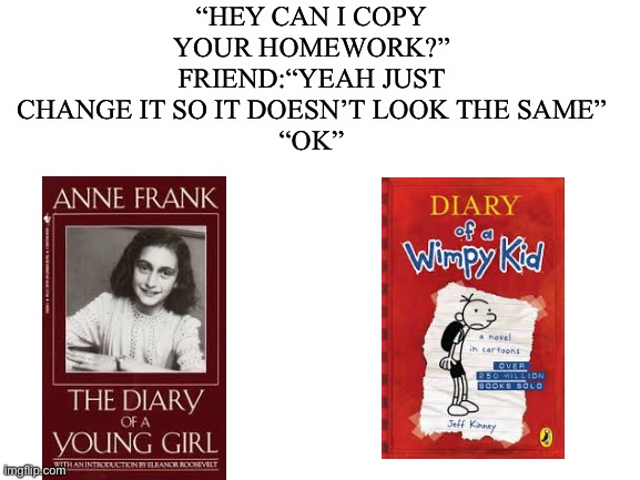 Same thing | “HEY CAN I COPY YOUR HOMEWORK?”
FRIEND:“YEAH JUST CHANGE IT SO IT DOESN’T LOOK THE SAME”
“OK” | image tagged in blank white template,hitler,anne frank,diary of a wimpy kid | made w/ Imgflip meme maker