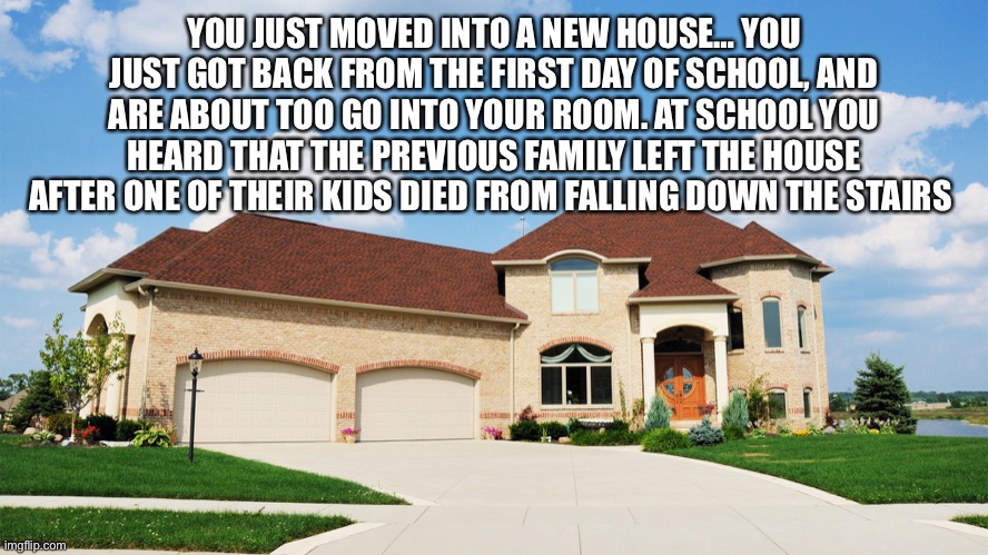 No op ocs, teens preferred, highschool-middle school kids. This time period preferred, any time period is okay | YOU JUST MOVED INTO A NEW HOUSE… YOU JUST GOT BACK FROM THE FIRST DAY OF SCHOOL, AND ARE ABOUT TOO GO INTO YOUR ROOM. AT SCHOOL YOU HEARD THAT THE PREVIOUS FAMILY LEFT THE HOUSE AFTER ONE OF THEIR KIDS DIED FROM FALLING DOWN THE STAIRS | made w/ Imgflip meme maker